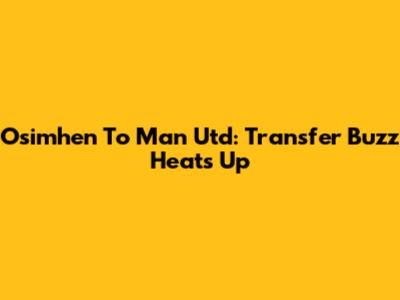  Osimhen To Man Utd: Transfer Buzz Heats Up