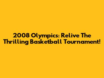 2008 Olympics: Relive The Thrilling Basketball Tournament!