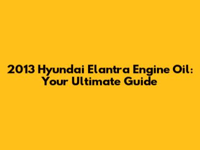 2013 Hyundai Elantra Engine Oil: Your Ultimate Guide
