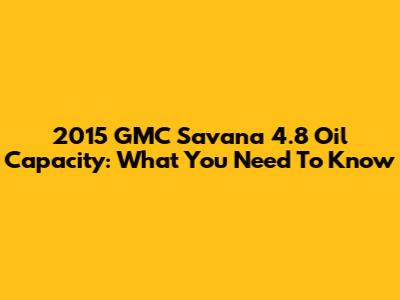 2015 GMC Savana 4.8 Oil Capacity: What You Need To Know