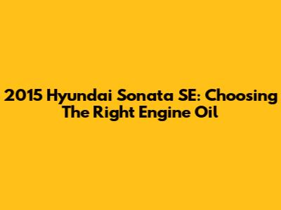 2015 Hyundai Sonata SE: Choosing The Right Engine Oil