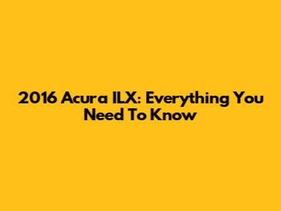2016 Acura ILX: Everything You Need To Know