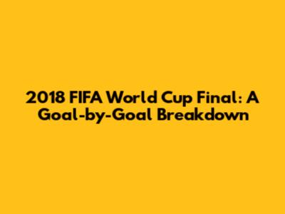 2018 FIFA World Cup Final: A Goal-by-Goal Breakdown