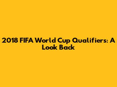 2018 FIFA World Cup Qualifiers: A Look Back