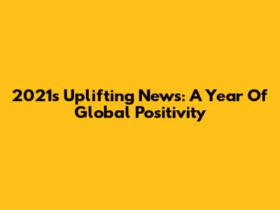 2021's Uplifting News: A Year Of Global Positivity