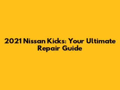 2021 Nissan Kicks: Your Ultimate Repair Guide