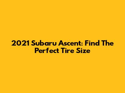 2021 Subaru Ascent: Find The Perfect Tire Size