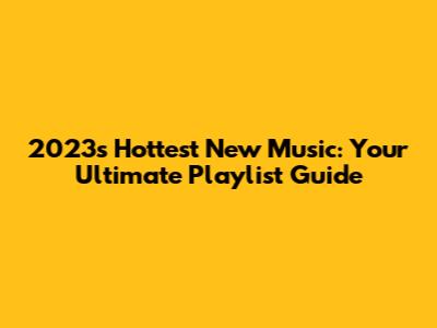 2023's Hottest New Music: Your Ultimate Playlist Guide