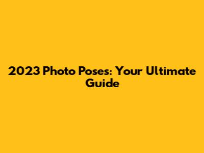 2023 Photo Poses: Your Ultimate Guide