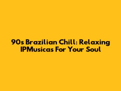 90s Brazilian Chill: Relaxing IPMusicas For Your Soul
