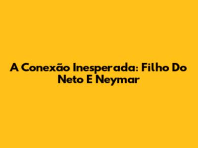 A Conexão Inesperada: Filho Do Neto E Neymar