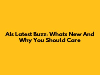 AI's Latest Buzz: What's New And Why You Should Care