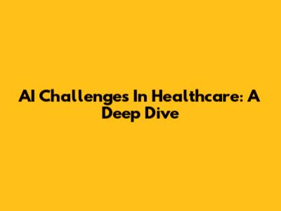 AI Challenges In Healthcare: A Deep Dive