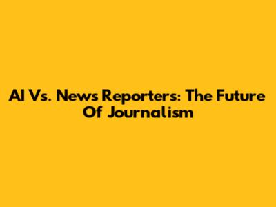 AI Vs. News Reporters: The Future Of Journalism