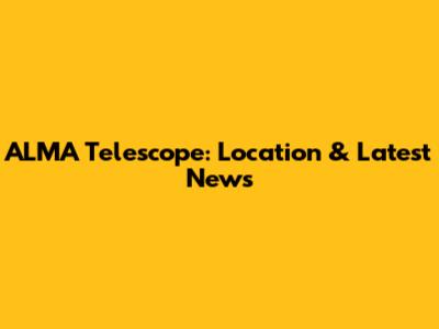 ALMA Telescope: Location & Latest News