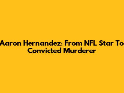 Aaron Hernandez: From NFL Star To Convicted Murderer
