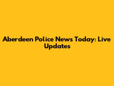 Aberdeen Police News Today: Live Updates