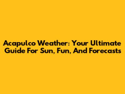 Acapulco Weather: Your Ultimate Guide For Sun, Fun, And Forecasts