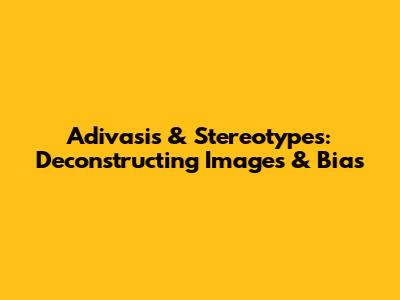 Adivasis & Stereotypes: Deconstructing Images & Bias