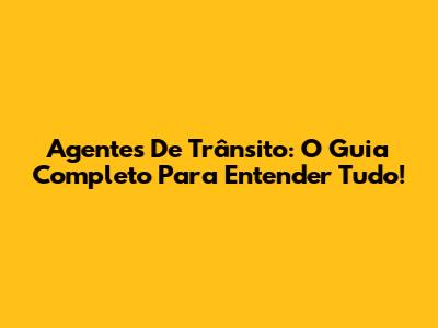 Agentes De Trânsito: O Guia Completo Para Entender Tudo!