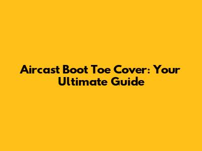 Aircast Boot Toe Cover: Your Ultimate Guide
