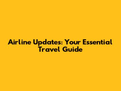 Airline Updates: Your Essential Travel Guide
