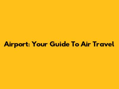 Airport: Your Guide To Air Travel