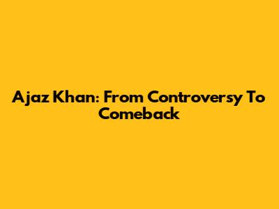 Ajaz Khan: From Controversy To Comeback