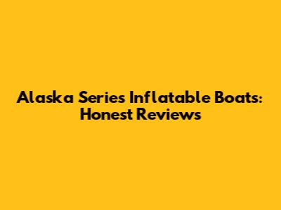 Alaska Series Inflatable Boats: Honest Reviews