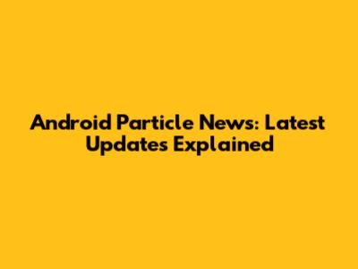 Android Particle News: Latest Updates Explained