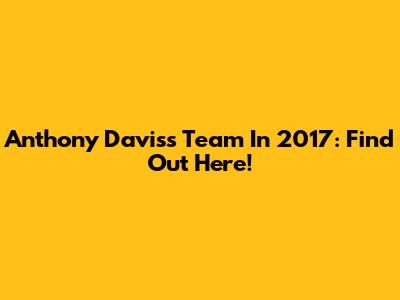 Anthony Davis's Team In 2017: Find Out Here!