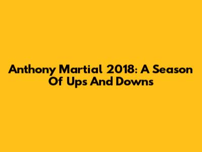 Anthony Martial 2018: A Season Of Ups And Downs