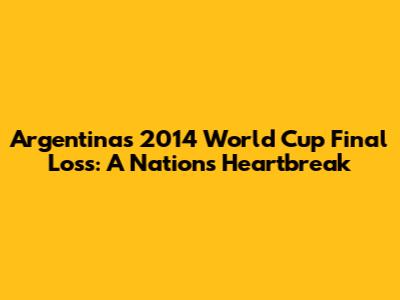 Argentina's 2014 World Cup Final Loss: A Nation's Heartbreak