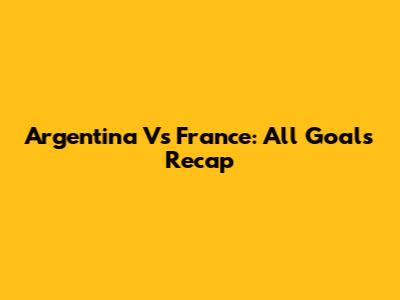 Argentina Vs France: All Goals Recap