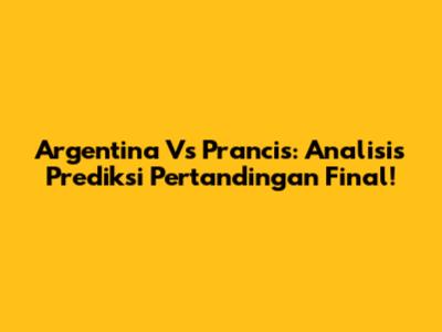 Argentina Vs Prancis: Analisis Prediksi Pertandingan Final!