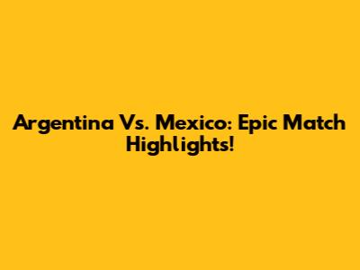 Argentina Vs. Mexico: Epic Match Highlights!