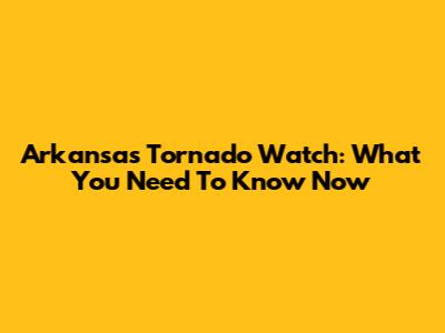 Arkansas Tornado Watch: What You Need To Know Now