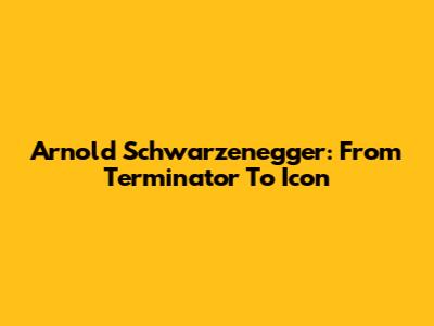 Arnold Schwarzenegger: From Terminator To Icon