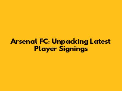Arsenal FC: Unpacking Latest Player Signings