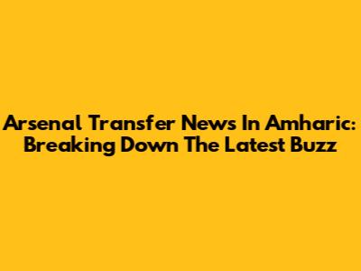 Arsenal Transfer News In Amharic: Breaking Down The Latest Buzz