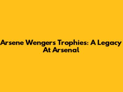 Arsene Wenger's Trophies: A Legacy At Arsenal