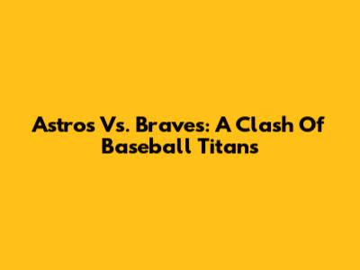 Astros Vs. Braves: A Clash Of Baseball Titans