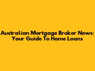 Australian Mortgage Broker News: Your Guide To Home Loans