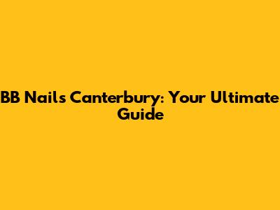BB Nails Canterbury: Your Ultimate Guide
