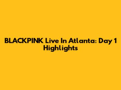BLACKPINK Live In Atlanta: Day 1 Highlights
