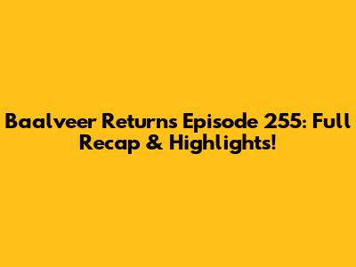 Baalveer Returns Episode 255: Full Recap & Highlights!