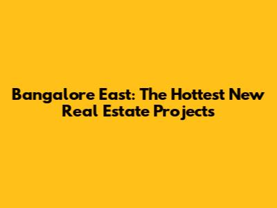 Bangalore East: The Hottest New Real Estate Projects
