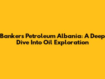 Bankers Petroleum Albania: A Deep Dive Into Oil Exploration