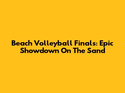 Beach Volleyball Finals: Epic Showdown On The Sand