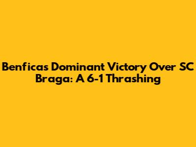 Benfica's Dominant Victory Over SC Braga: A 6-1 Thrashing